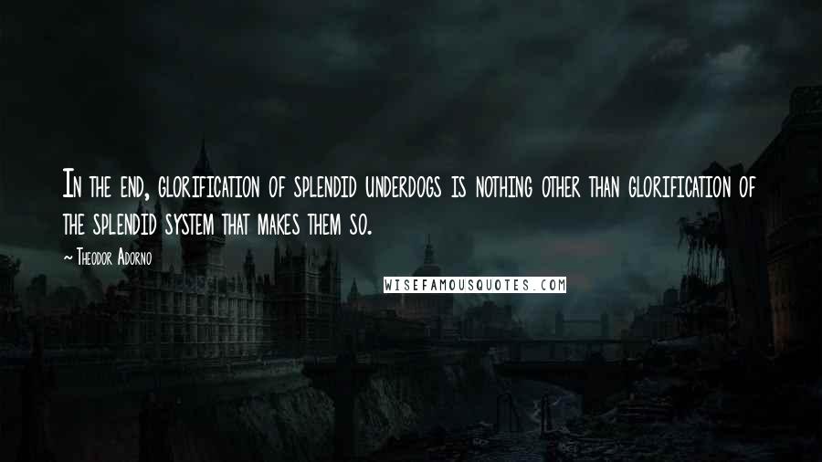 Theodor Adorno Quotes: In the end, glorification of splendid underdogs is nothing other than glorification of the splendid system that makes them so.