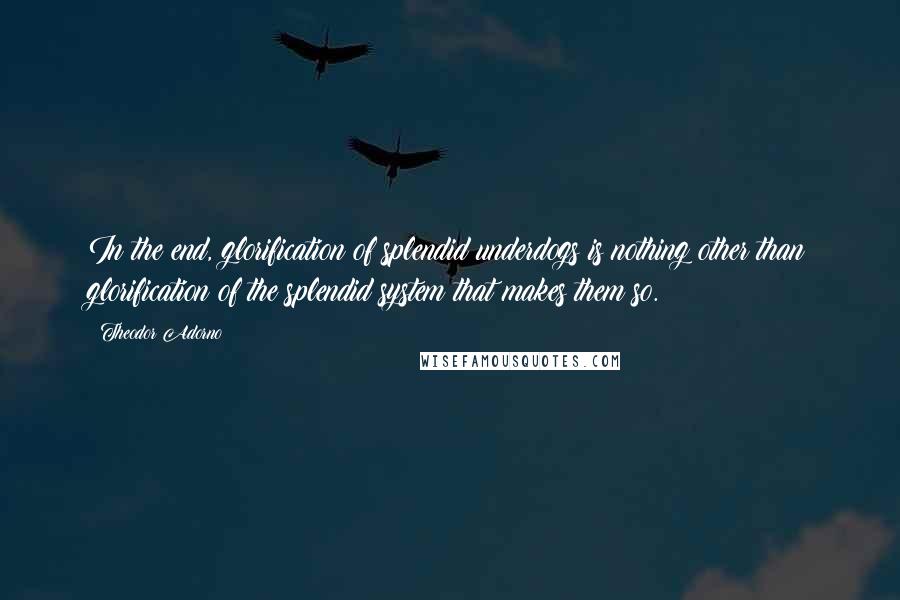 Theodor Adorno Quotes: In the end, glorification of splendid underdogs is nothing other than glorification of the splendid system that makes them so.