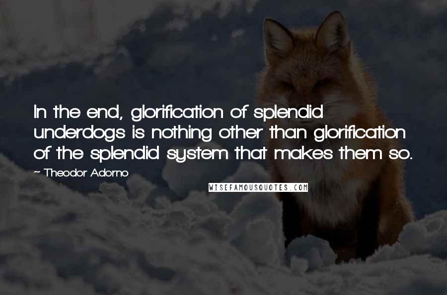 Theodor Adorno Quotes: In the end, glorification of splendid underdogs is nothing other than glorification of the splendid system that makes them so.