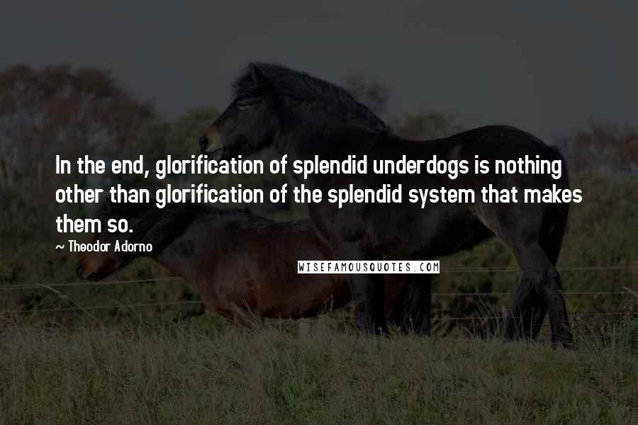 Theodor Adorno Quotes: In the end, glorification of splendid underdogs is nothing other than glorification of the splendid system that makes them so.