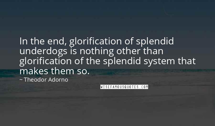 Theodor Adorno Quotes: In the end, glorification of splendid underdogs is nothing other than glorification of the splendid system that makes them so.