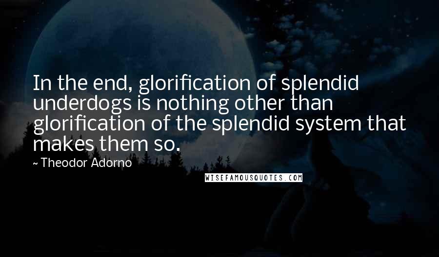 Theodor Adorno Quotes: In the end, glorification of splendid underdogs is nothing other than glorification of the splendid system that makes them so.