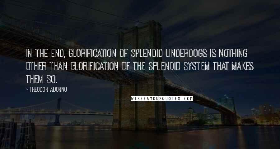 Theodor Adorno Quotes: In the end, glorification of splendid underdogs is nothing other than glorification of the splendid system that makes them so.