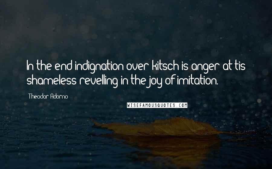 Theodor Adorno Quotes: In the end indignation over kitsch is anger at tis shameless revelling in the joy of imitation.
