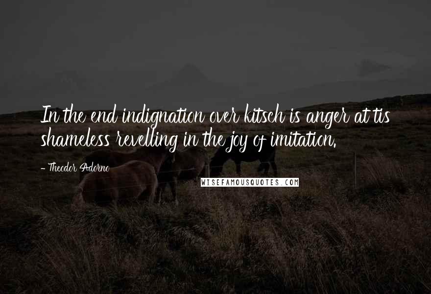 Theodor Adorno Quotes: In the end indignation over kitsch is anger at tis shameless revelling in the joy of imitation.