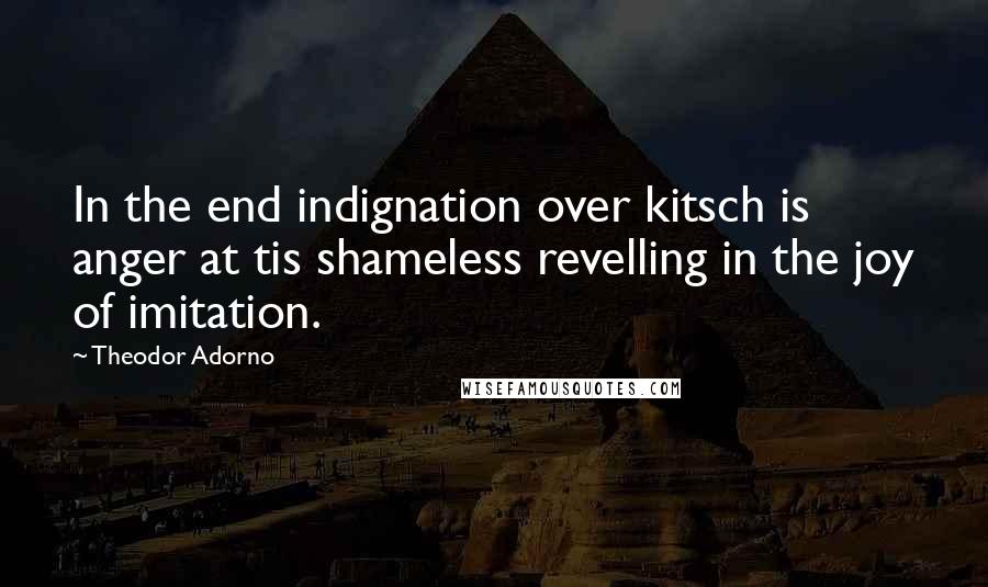 Theodor Adorno Quotes: In the end indignation over kitsch is anger at tis shameless revelling in the joy of imitation.