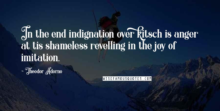 Theodor Adorno Quotes: In the end indignation over kitsch is anger at tis shameless revelling in the joy of imitation.