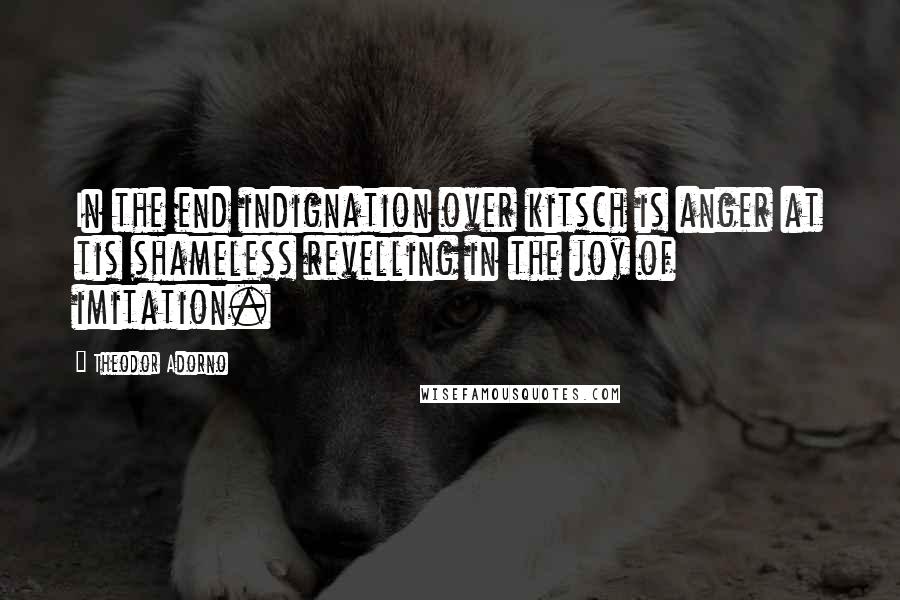 Theodor Adorno Quotes: In the end indignation over kitsch is anger at tis shameless revelling in the joy of imitation.