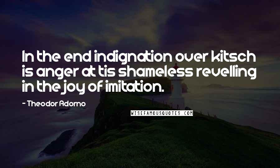 Theodor Adorno Quotes: In the end indignation over kitsch is anger at tis shameless revelling in the joy of imitation.