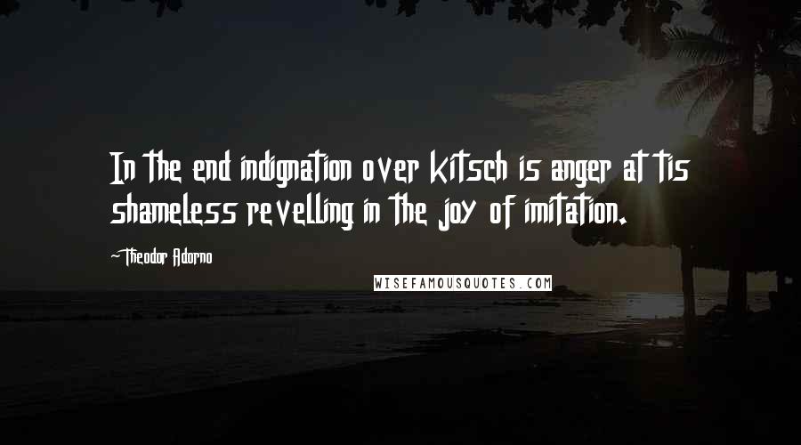 Theodor Adorno Quotes: In the end indignation over kitsch is anger at tis shameless revelling in the joy of imitation.