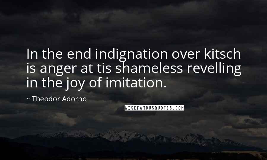 Theodor Adorno Quotes: In the end indignation over kitsch is anger at tis shameless revelling in the joy of imitation.