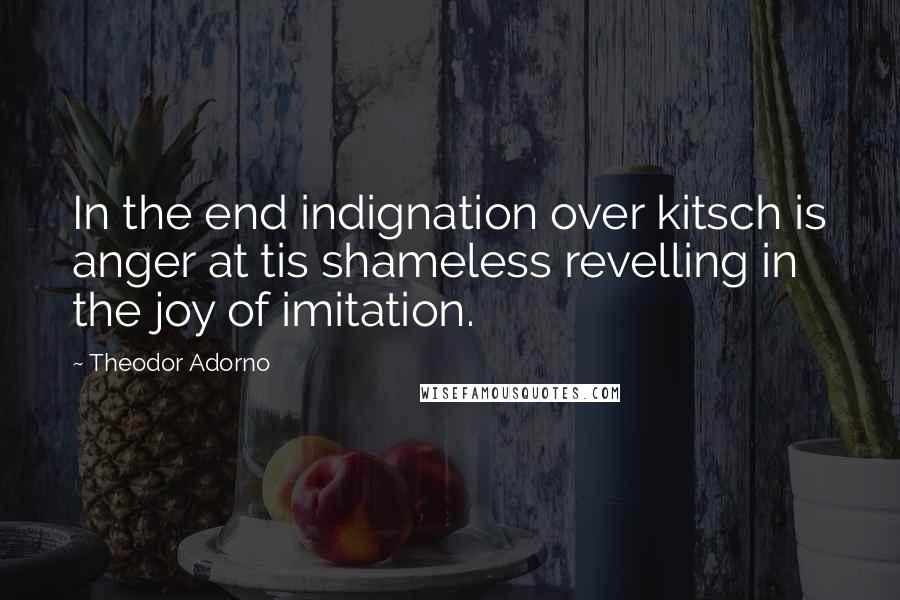 Theodor Adorno Quotes: In the end indignation over kitsch is anger at tis shameless revelling in the joy of imitation.