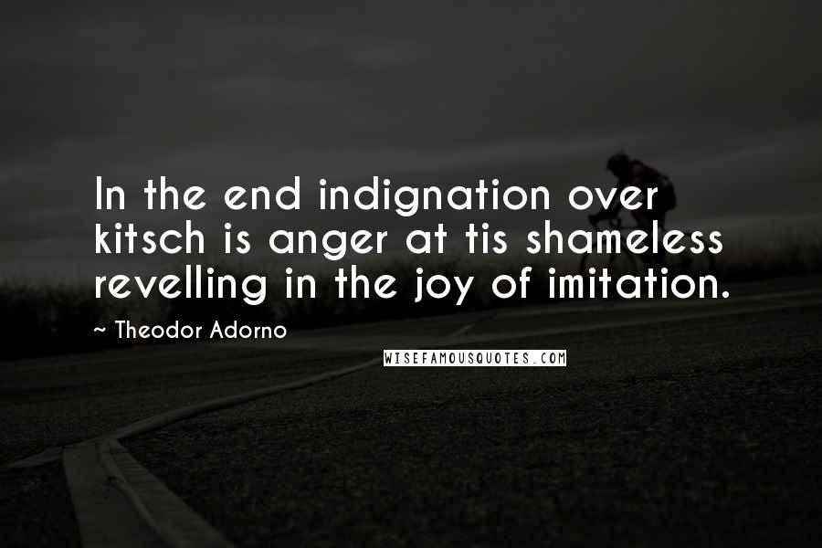 Theodor Adorno Quotes: In the end indignation over kitsch is anger at tis shameless revelling in the joy of imitation.