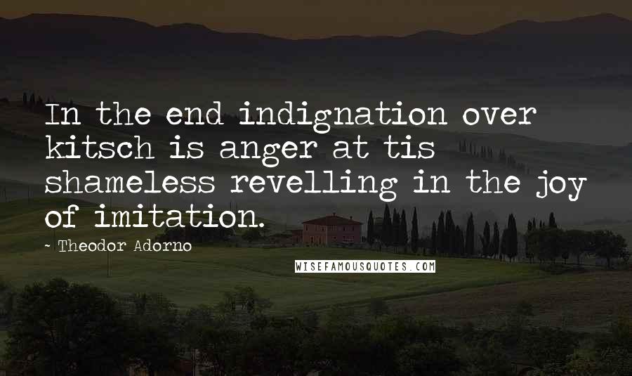 Theodor Adorno Quotes: In the end indignation over kitsch is anger at tis shameless revelling in the joy of imitation.