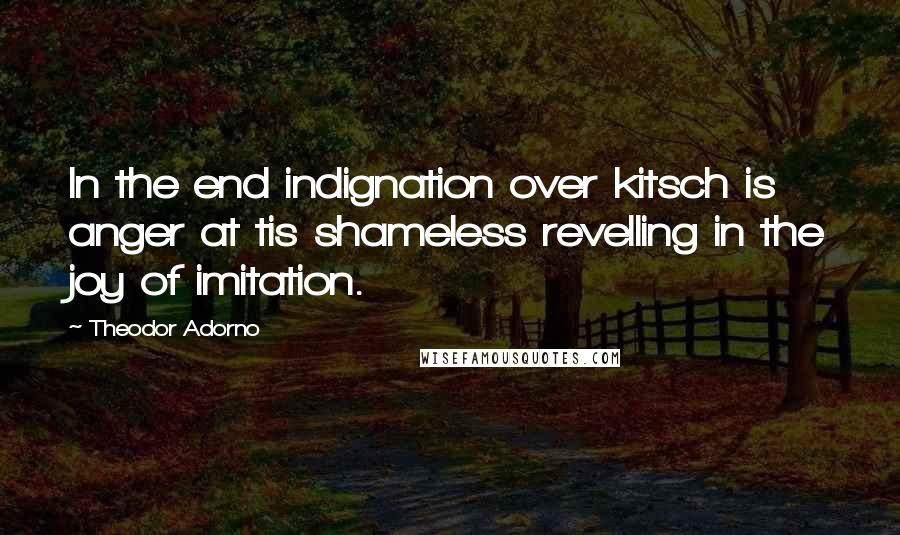 Theodor Adorno Quotes: In the end indignation over kitsch is anger at tis shameless revelling in the joy of imitation.