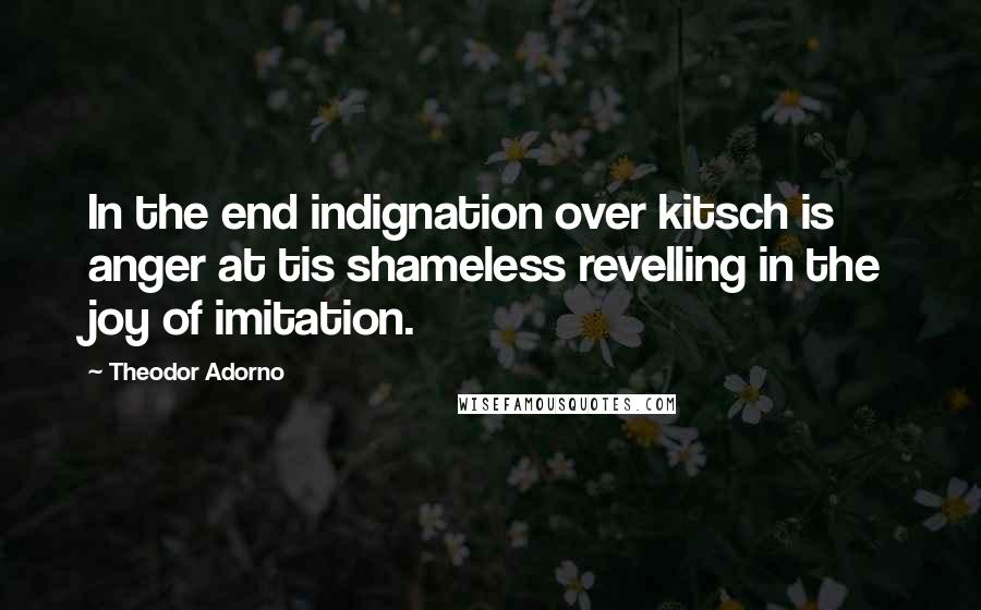Theodor Adorno Quotes: In the end indignation over kitsch is anger at tis shameless revelling in the joy of imitation.