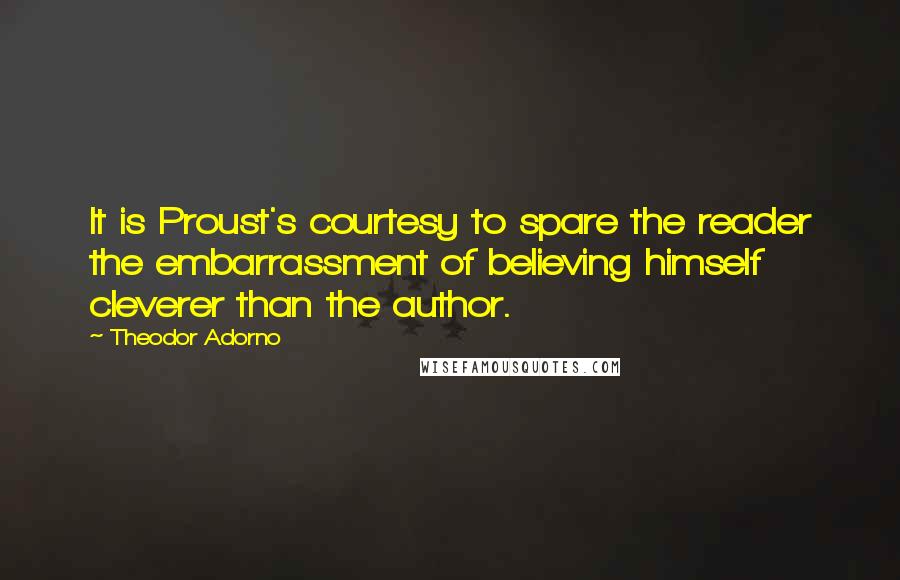 Theodor Adorno Quotes: It is Proust's courtesy to spare the reader the embarrassment of believing himself cleverer than the author.