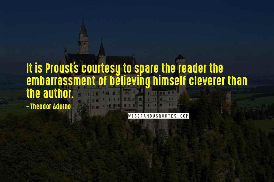 Theodor Adorno Quotes: It is Proust's courtesy to spare the reader the embarrassment of believing himself cleverer than the author.