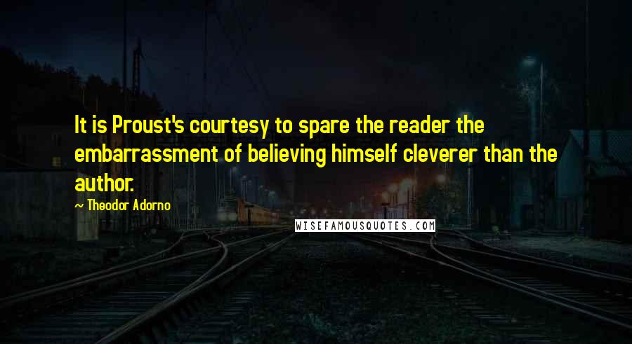 Theodor Adorno Quotes: It is Proust's courtesy to spare the reader the embarrassment of believing himself cleverer than the author.