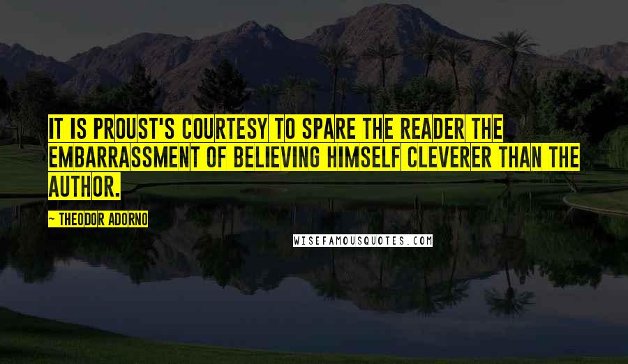Theodor Adorno Quotes: It is Proust's courtesy to spare the reader the embarrassment of believing himself cleverer than the author.