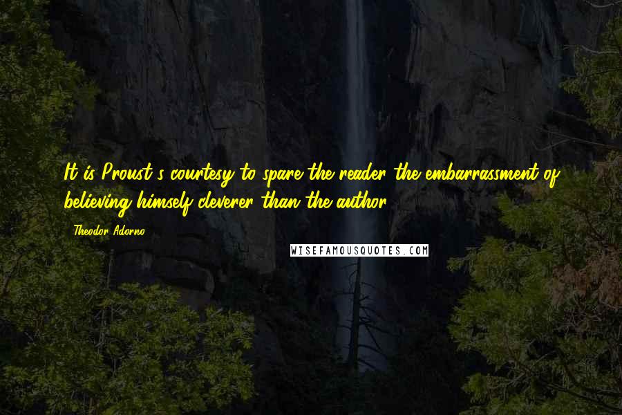 Theodor Adorno Quotes: It is Proust's courtesy to spare the reader the embarrassment of believing himself cleverer than the author.