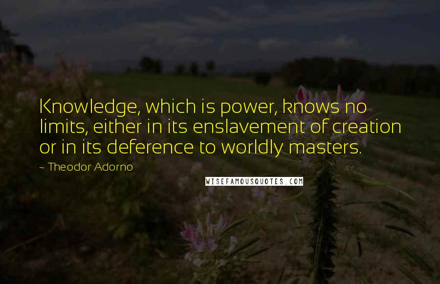 Theodor Adorno Quotes: Knowledge, which is power, knows no limits, either in its enslavement of creation or in its deference to worldly masters.