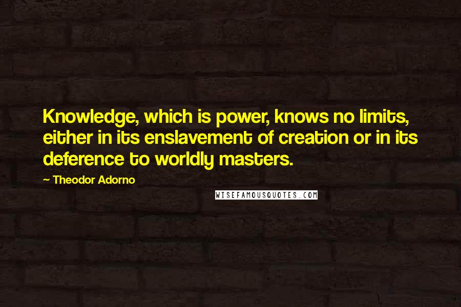 Theodor Adorno Quotes: Knowledge, which is power, knows no limits, either in its enslavement of creation or in its deference to worldly masters.