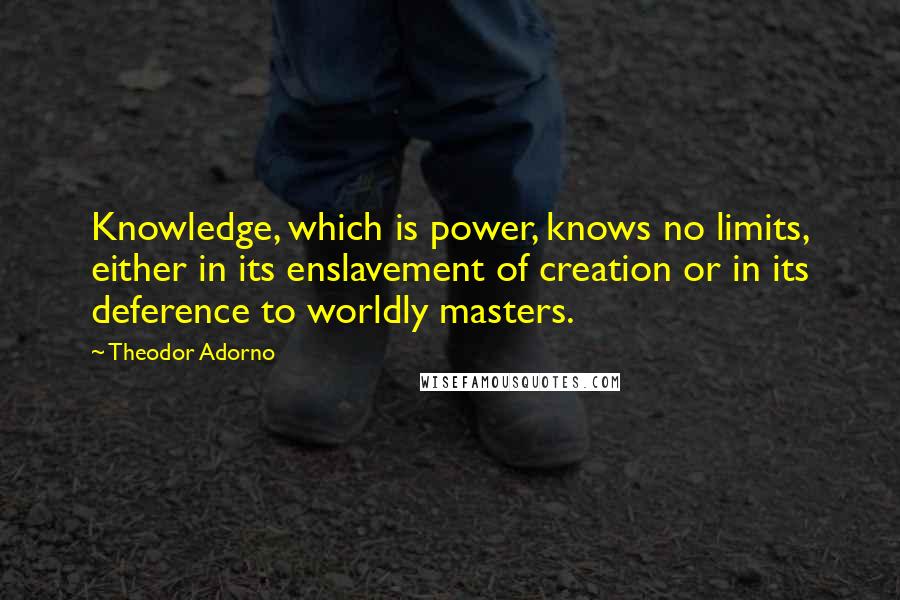 Theodor Adorno Quotes: Knowledge, which is power, knows no limits, either in its enslavement of creation or in its deference to worldly masters.