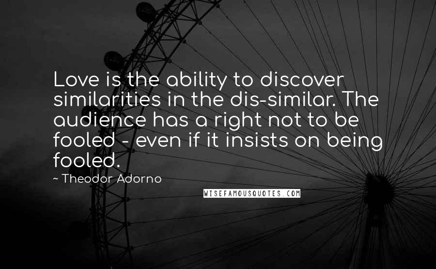 Theodor Adorno Quotes: Love is the ability to discover similarities in the dis-similar. The audience has a right not to be fooled - even if it insists on being fooled.