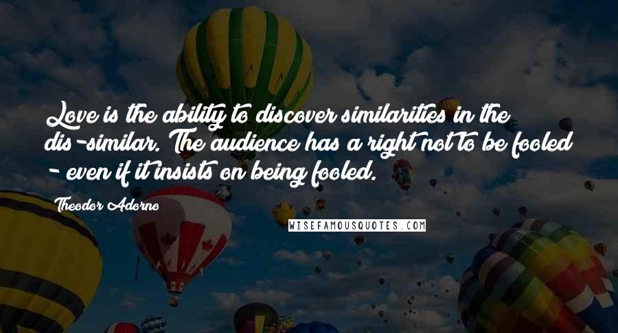 Theodor Adorno Quotes: Love is the ability to discover similarities in the dis-similar. The audience has a right not to be fooled - even if it insists on being fooled.