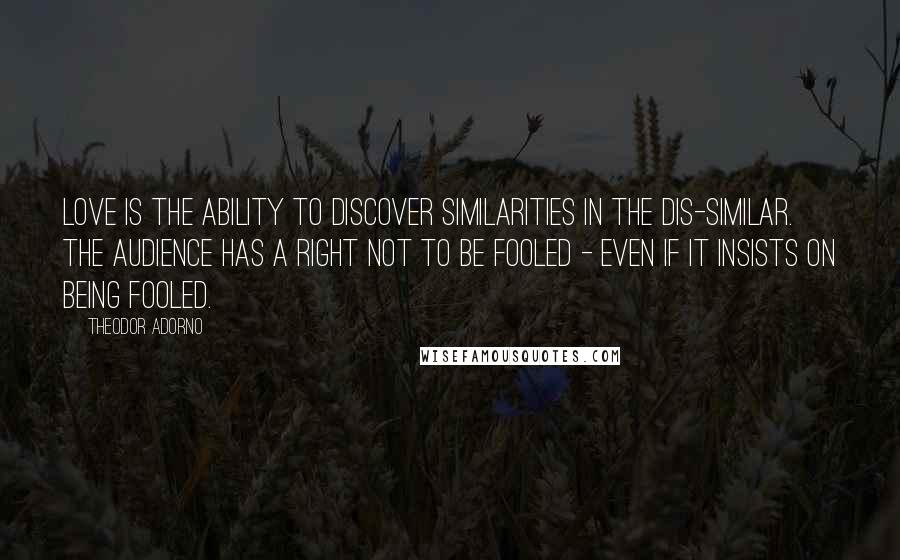 Theodor Adorno Quotes: Love is the ability to discover similarities in the dis-similar. The audience has a right not to be fooled - even if it insists on being fooled.