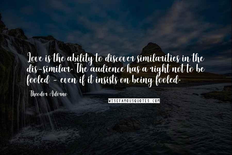 Theodor Adorno Quotes: Love is the ability to discover similarities in the dis-similar. The audience has a right not to be fooled - even if it insists on being fooled.