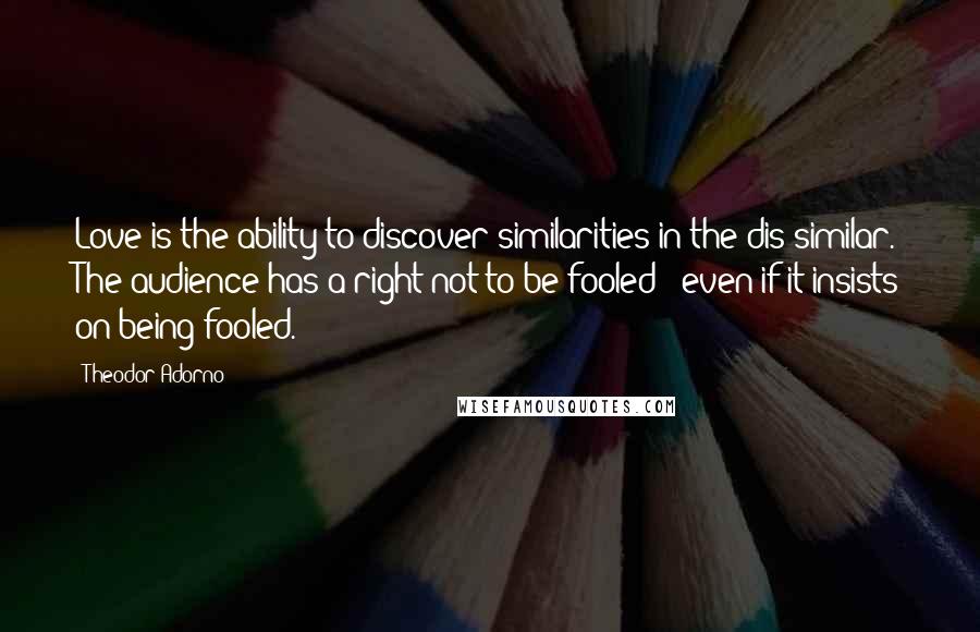 Theodor Adorno Quotes: Love is the ability to discover similarities in the dis-similar. The audience has a right not to be fooled - even if it insists on being fooled.