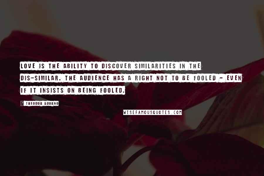 Theodor Adorno Quotes: Love is the ability to discover similarities in the dis-similar. The audience has a right not to be fooled - even if it insists on being fooled.