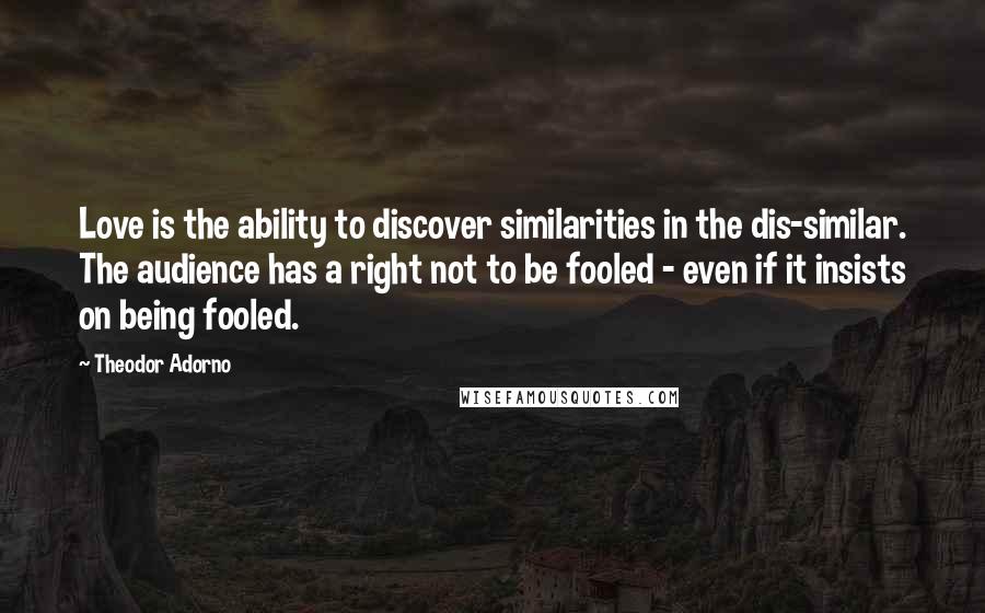 Theodor Adorno Quotes: Love is the ability to discover similarities in the dis-similar. The audience has a right not to be fooled - even if it insists on being fooled.