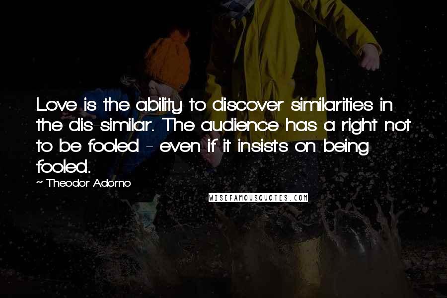 Theodor Adorno Quotes: Love is the ability to discover similarities in the dis-similar. The audience has a right not to be fooled - even if it insists on being fooled.