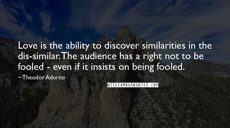 Theodor Adorno Quotes: Love is the ability to discover similarities in the dis-similar. The audience has a right not to be fooled - even if it insists on being fooled.