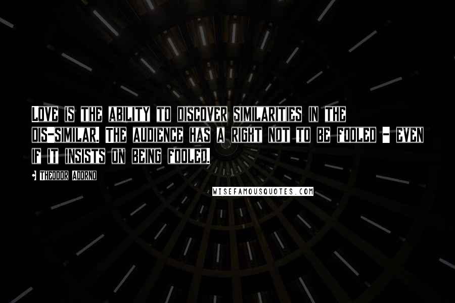 Theodor Adorno Quotes: Love is the ability to discover similarities in the dis-similar. The audience has a right not to be fooled - even if it insists on being fooled.