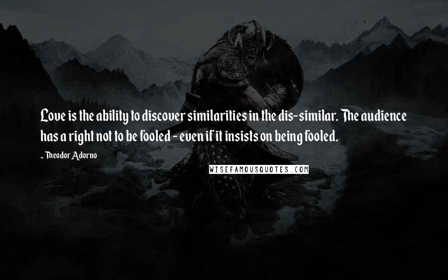 Theodor Adorno Quotes: Love is the ability to discover similarities in the dis-similar. The audience has a right not to be fooled - even if it insists on being fooled.