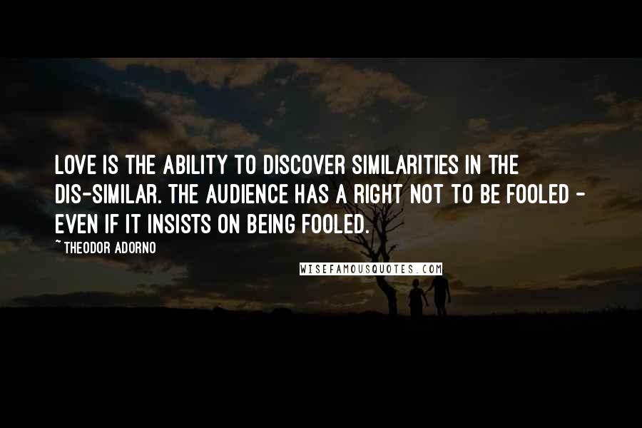 Theodor Adorno Quotes: Love is the ability to discover similarities in the dis-similar. The audience has a right not to be fooled - even if it insists on being fooled.