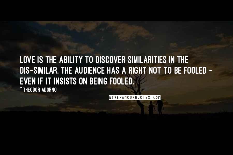 Theodor Adorno Quotes: Love is the ability to discover similarities in the dis-similar. The audience has a right not to be fooled - even if it insists on being fooled.