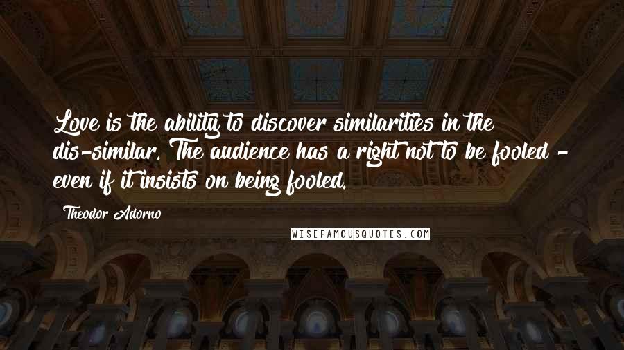 Theodor Adorno Quotes: Love is the ability to discover similarities in the dis-similar. The audience has a right not to be fooled - even if it insists on being fooled.