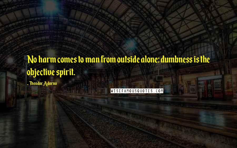 Theodor Adorno Quotes: No harm comes to man from outside alone: dumbness is the objective spirit.