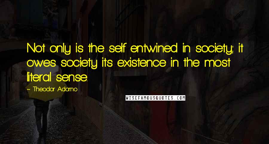 Theodor Adorno Quotes: Not only is the self entwined in society; it owes society its existence in the most literal sense.