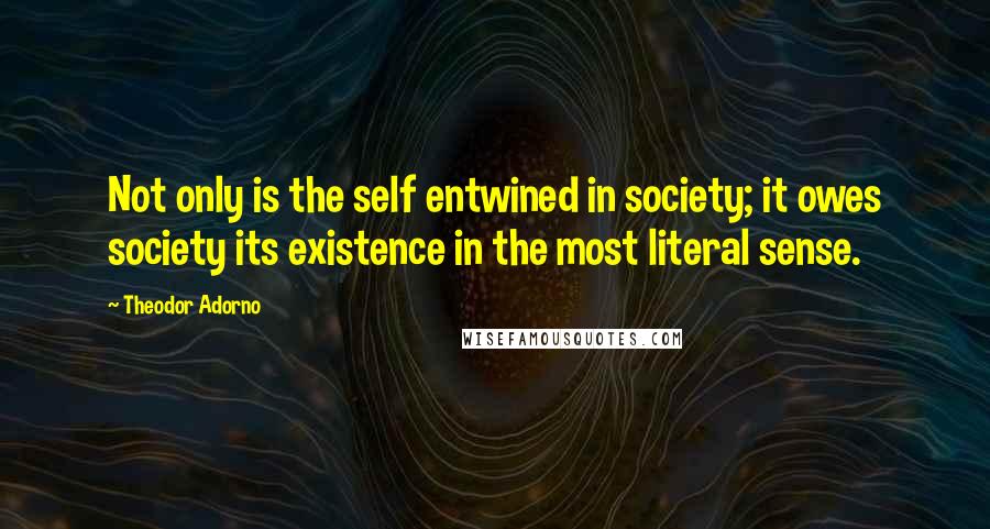 Theodor Adorno Quotes: Not only is the self entwined in society; it owes society its existence in the most literal sense.