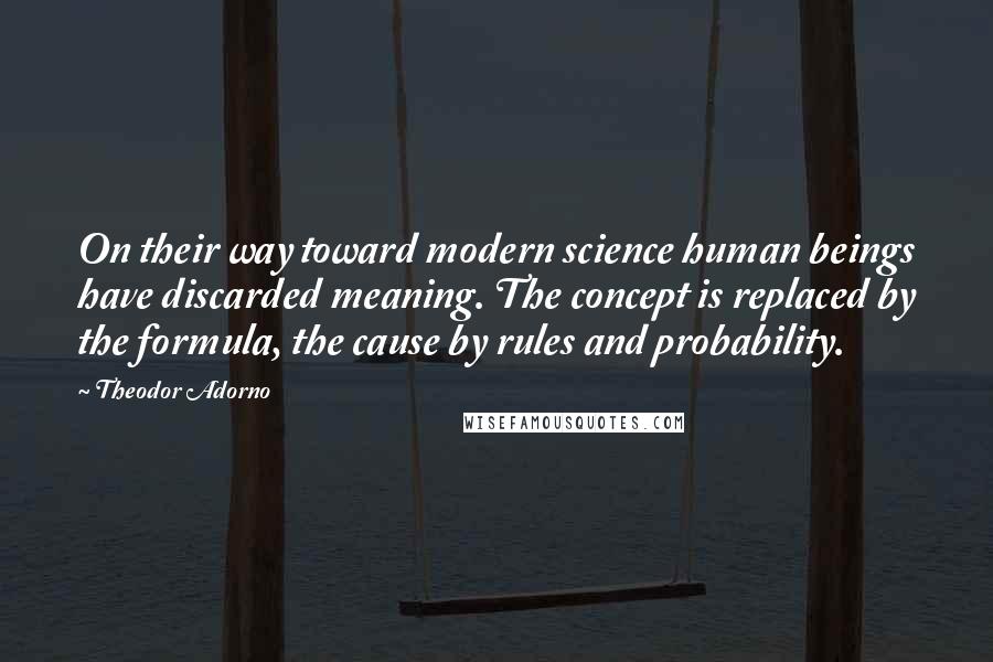 Theodor Adorno Quotes: On their way toward modern science human beings have discarded meaning. The concept is replaced by the formula, the cause by rules and probability.