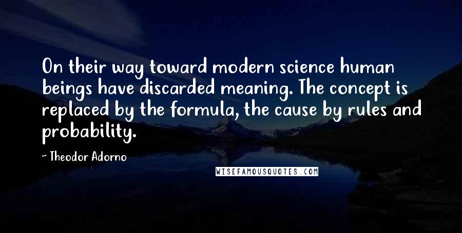 Theodor Adorno Quotes: On their way toward modern science human beings have discarded meaning. The concept is replaced by the formula, the cause by rules and probability.