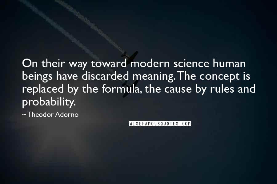 Theodor Adorno Quotes: On their way toward modern science human beings have discarded meaning. The concept is replaced by the formula, the cause by rules and probability.
