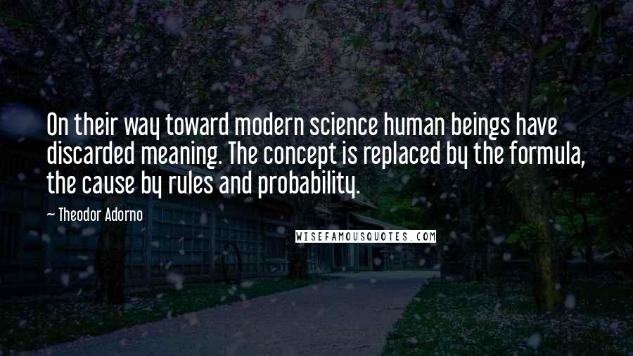 Theodor Adorno Quotes: On their way toward modern science human beings have discarded meaning. The concept is replaced by the formula, the cause by rules and probability.