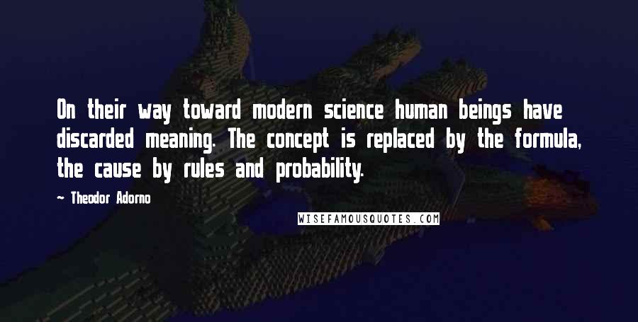 Theodor Adorno Quotes: On their way toward modern science human beings have discarded meaning. The concept is replaced by the formula, the cause by rules and probability.